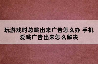 玩游戏时总跳出来广告怎么办 手机爱跳广告出来怎么解决